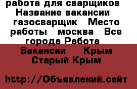 работа для сварщиков › Название вакансии ­ газосварщик › Место работы ­ москва - Все города Работа » Вакансии   . Крым,Старый Крым